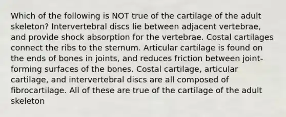 Which of the following is NOT true of the cartilage of the adult skeleton? Intervertebral discs lie between adjacent vertebrae, and provide shock absorption for the vertebrae. Costal cartilages connect the ribs to the sternum. Articular cartilage is found on the ends of bones in joints, and reduces friction between joint-forming surfaces of the bones. Costal cartilage, articular cartilage, and intervertebral discs are all composed of fibrocartilage. All of these are true of the cartilage of the adult skeleton