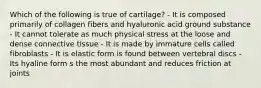 Which of the following is true of cartilage? - It is composed primarily of collagen fibers and hyaluronic acid ground substance - It cannot tolerate as much physical stress at the loose and dense connective tissue - It is made by immature cells called fibroblasts - It is elastic form is found between vertebral discs - Its hyaline form s the most abundant and reduces friction at joints