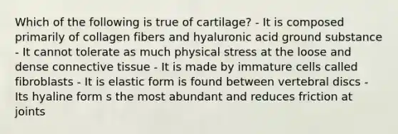 Which of the following is true of cartilage? - It is composed primarily of collagen fibers and hyaluronic acid ground substance - It cannot tolerate as much physical stress at the loose and dense connective tissue - It is made by immature cells called fibroblasts - It is elastic form is found between vertebral discs - Its hyaline form s the most abundant and reduces friction at joints