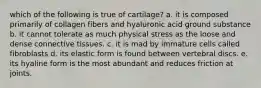 which of the following is true of cartilage? a. it is composed primarily of collagen fibers and hyaluronic acid ground substance b. it cannot tolerate as much physical stress as the loose and dense connective tissues. c. it is mad by immature cells called fibroblasts d. its elastic form is found between vertebral discs. e. its hyaline form is the most abundant and reduces friction at joints.