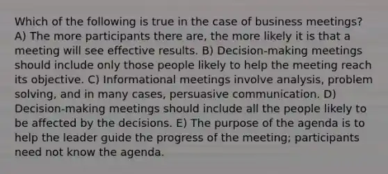 Which of the following is true in the case of business meetings? A) The more participants there are, the more likely it is that a meeting will see effective results. B) Decision-making meetings should include only those people likely to help the meeting reach its objective. C) Informational meetings involve analysis, <a href='https://www.questionai.com/knowledge/kZi0diIlxK-problem-solving' class='anchor-knowledge'>problem solving</a>, and in many cases, persuasive communication. D) Decision-making meetings should include all the people likely to be affected by the decisions. E) The purpose of the agenda is to help the leader guide the progress of the meeting; participants need not know the agenda.