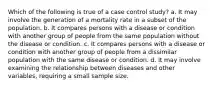 Which of the following is true of a case control study? a. It may involve the generation of a mortality rate in a subset of the population. b. It compares persons with a disease or condition with another group of people from the same population without the disease or condition. c. It compares persons with a disease or condition with another group of people from a dissimilar population with the same disease or condition. d. It may involve examining the relationship between diseases and other variables, requiring a small sample size.