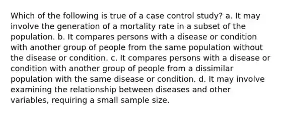 Which of the following is true of a case control study? a. It may involve the generation of a mortality rate in a subset of the population. b. It compares persons with a disease or condition with another group of people from the same population without the disease or condition. c. It compares persons with a disease or condition with another group of people from a dissimilar population with the same disease or condition. d. It may involve examining the relationship between diseases and other variables, requiring a small sample size.