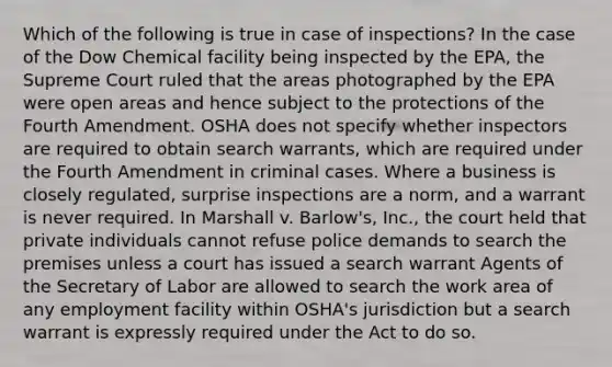 Which of the following is true in case of inspections? In the case of the Dow Chemical facility being inspected by the EPA, the Supreme Court ruled that the areas photographed by the EPA were open areas and hence subject to the protections of the Fourth Amendment. OSHA does not specify whether inspectors are required to obtain search warrants, which are required under the Fourth Amendment in criminal cases. Where a business is closely regulated, surprise inspections are a norm, and a warrant is never required. In Marshall v. Barlow's, Inc., the court held that private individuals cannot refuse police demands to search the premises unless a court has issued a search warrant Agents of the Secretary of Labor are allowed to search the work area of any employment facility within OSHA's jurisdiction but a search warrant is expressly required under the Act to do so.