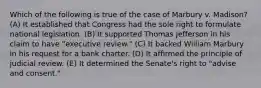 Which of the following is true of the case of Marbury v. Madison? (A) It established that Congress had the sole right to formulate national legislation. (B) It supported Thomas Jefferson in his claim to have "executive review." (C) It backed William Marbury in his request for a bank charter. (D) It affirmed the principle of judicial review. (E) It determined the Senate's right to "advise and consent."