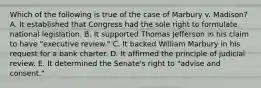 Which of the following is true of the case of Marbury v. Madison? A. It established that Congress had the sole right to formulate national legislation. B. It supported Thomas Jefferson in his claim to have "executive review." C. It backed William Marbury in his request for a bank charter. D. It affirmed the principle of judicial review. E. It determined the Senate's right to "advise and consent."