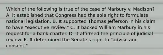 Which of the following is true of the case of Marbury v. Madison? A. It established that Congress had the sole right to formulate national legislation. B. It supported Thomas Jefferson in his claim to have "executive review." C. It backed William Marbury in his request for a bank charter. D. It affirmed the principle of judicial review. E. It determined the Senate's right to "advise and consent."