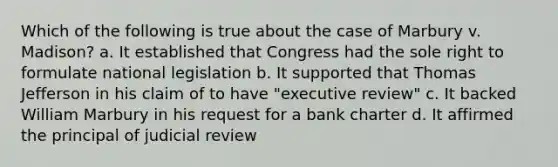 Which of the following is true about the case of Marbury v. Madison? a. It established that Congress had the sole right to formulate national legislation b. It supported that Thomas Jefferson in his claim of to have "executive review" c. It backed William Marbury in his request for a bank charter d. It affirmed the principal of judicial review