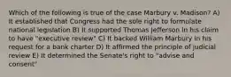 Which of the following is true of the case Marbury v. Madison? A) It established that Congress had the sole right to formulate national legislation B) It supported Thomas Jefferson in his claim to have "executive review" C) It backed William Marbury in his request for a bank charter D) It affirmed the principle of judicial review E) It determined the Senate's right to "advise and consent"