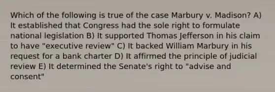 Which of the following is true of the case Marbury v. Madison? A) It established that Congress had the sole right to formulate national legislation B) It supported Thomas Jefferson in his claim to have "executive review" C) It backed William Marbury in his request for a bank charter D) It affirmed the principle of judicial review E) It determined the Senate's right to "advise and consent"