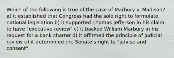 Which of the following is true of the case of Marbury v. Madison? a) it established that Congress had the sole right to formulate national legislation b) it supported Thomas Jefferson in his claim to have "executive review" c) it backed William Marbury in his request for a bank charter d) it affirmed the principle of judicial review e) it determined the Senate's right to "advise and consent"