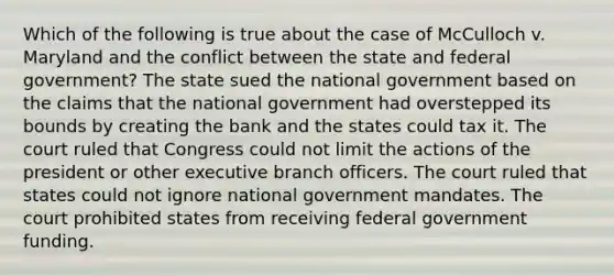 Which of the following is true about the case of McCulloch v. Maryland and the conflict between the state and federal government? The state sued the national government based on the claims that the national government had overstepped its bounds by creating the bank and the states could tax it. The court ruled that Congress could not limit the actions of the president or other executive branch officers. The court ruled that states could not ignore national government mandates. The court prohibited states from receiving federal government funding.