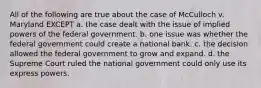 All of the following are true about the case of McCulloch v. Maryland EXCEPT a. the case dealt with the issue of implied powers of the federal government. b. one issue was whether the federal government could create a national bank. c. the decision allowed the federal government to grow and expand. d. the Supreme Court ruled the national government could only use its express powers.