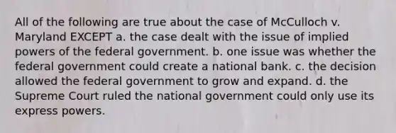 All of the following are true about the case of McCulloch v. Maryland EXCEPT a. the case dealt with the issue of implied powers of the federal government. b. one issue was whether the federal government could create a national bank. c. the decision allowed the federal government to grow and expand. d. the Supreme Court ruled the national government could only use its express powers.