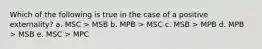 Which of the following is true in the case of a positive externality? a. MSC > MSB b. MPB > MSC c. MSB > MPB d. MPB > MSB e. MSC > MPC