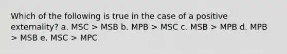 Which of the following is true in the case of a positive externality? a. MSC > MSB b. MPB > MSC c. MSB > MPB d. MPB > MSB e. MSC > MPC