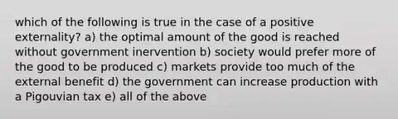 which of the following is true in the case of a positive externality? a) the optimal amount of the good is reached without government inervention b) society would prefer more of the good to be produced c) markets provide too much of the external benefit d) the government can increase production with a Pigouvian tax e) all of the above