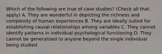 Which of the following are true of case studies? (Check all that apply) A. They are wonderful in depicting the richness and complexity of human experiences B. They are ideally suited for establishing causal relationships among variables C. They cannot identify patterns in individual psychological functioning D. They cannot be generalized to anyone beyond the single individual being studied