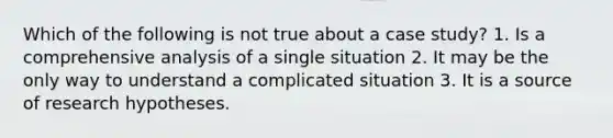 Which of the following is not true about a case study? 1. Is a comprehensive analysis of a single situation 2. It may be the only way to understand a complicated situation 3. It is a source of research hypotheses.