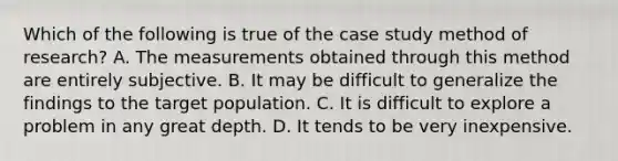 Which of the following is true of the case study method of research? A. The measurements obtained through this method are entirely subjective. B. It may be difficult to generalize the findings to the target population. C. It is difficult to explore a problem in any great depth. D. It tends to be very inexpensive.