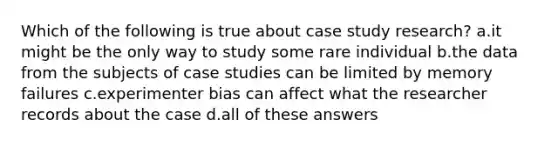 Which of the following is true about case study research? a.it might be the only way to study some rare individual b.the data from the subjects of case studies can be limited by memory failures c.experimenter bias can affect what the researcher records about the case d.all of these answers