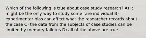 Which of the following is true about case study research? A) it might be the only way to study some rare individual B) experimenter bias can affect what the researcher records about the case C) the data from the subjects of case studies can be limited by memory failures D) all of the above are true