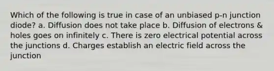 Which of the following is true in case of an unbiased p-n junction diode? a. Diffusion does not take place b. Diffusion of electrons & holes goes on infinitely c. There is zero electrical potential across the junctions d. Charges establish an electric field across the junction