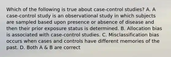 Which of the following is true about case-control studies? A. A case-control study is an observational study in which subjects are sampled based upon presence or absence of disease and then their prior exposure status is determined. B. Allocation bias is associated with case-control studies. C. Misclassification bias occurs when cases and controls have different memories of the past. D. Both A & B are correct