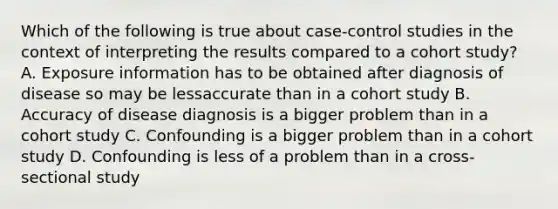 Which of the following is true about case-control studies in the context of interpreting the results compared to a cohort study? A. Exposure information has to be obtained after diagnosis of disease so may be lessaccurate than in a cohort study B. Accuracy of disease diagnosis is a bigger problem than in a cohort study C. Confounding is a bigger problem than in a cohort study D. Confounding is less of a problem than in a cross-sectional study