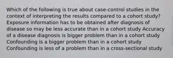 Which of the following is true about case-control studies in the context of interpreting the results compared to a cohort study? Exposure information has to be obtained after diagnosis of disease so may be less accurate than in a cohort study Accuracy of a disease diagnosis is bigger problem than in a cohort study Confounding is a bigger problem than in a cohort study Confounding is less of a problem than in a cross-sectional study