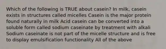 Which of the following is TRUE about casein? In milk, casein exists in structures called micelles Casein is the major protein found naturally in milk Acid casein can be converted into a soluble form called sodium caseinate by treatment with alkali Sodium caseinate is not part of the micelle structure and is free to display emulsification functionality All of the above