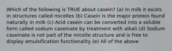 Which of the following is TRUE about casein? (a) In milk it exists in structures called micelles (b) Casein is the major protein found naturally in milk (c) Acid casein can be converted into a soluble form called sodium caseinate by treatment with alkali (d) Sodium caseinate is not part of the micelle structure and is free to display emulsification functionality (e) All of the above