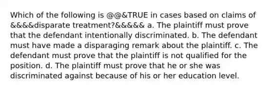 Which of the following is @@&TRUE in cases based on claims of &&&&disparate treatment?&&&&& a. The plaintiff must prove that the defendant intentionally discriminated. b. The defendant must have made a disparaging remark about the plaintiff. c. The defendant must prove that the plaintiff is not qualified for the position. d. The plaintiff must prove that he or she was discriminated against because of his or her education level.