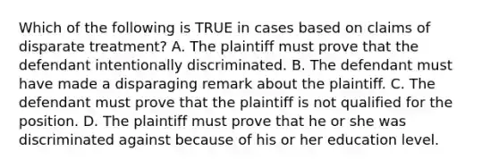 Which of the following is TRUE in cases based on claims of disparate treatment? A. The plaintiff must prove that the defendant intentionally discriminated. B. The defendant must have made a disparaging remark about the plaintiff. C. The defendant must prove that the plaintiff is not qualified for the position. D. The plaintiff must prove that he or she was discriminated against because of his or her education level.