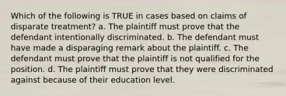 Which of the following is TRUE in cases based on claims of disparate treatment? a. The plaintiff must prove that the defendant intentionally discriminated. b. The defendant must have made a disparaging remark about the plaintiff. c. The defendant must prove that the plaintiff is not qualified for the position. d. The plaintiff must prove that they were discriminated against because of their education level.