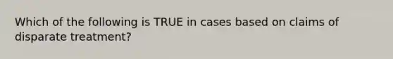 Which of the following is TRUE in cases based on claims of disparate treatment?