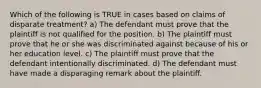 Which of the following is TRUE in cases based on claims of disparate treatment? a) The defendant must prove that the plaintiff is not qualified for the position. b) The plaintiff must prove that he or she was discriminated against because of his or her education level. c) The plaintiff must prove that the defendant intentionally discriminated. d) The defendant must have made a disparaging remark about the plaintiff.