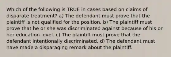 Which of the following is TRUE in cases based on claims of disparate treatment? a) The defendant must prove that the plaintiff is not qualified for the position. b) The plaintiff must prove that he or she was discriminated against because of his or her education level. c) The plaintiff must prove that the defendant intentionally discriminated. d) The defendant must have made a disparaging remark about the plaintiff.