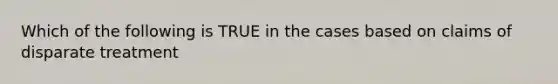 Which of the following is TRUE in the cases based on claims of disparate treatment