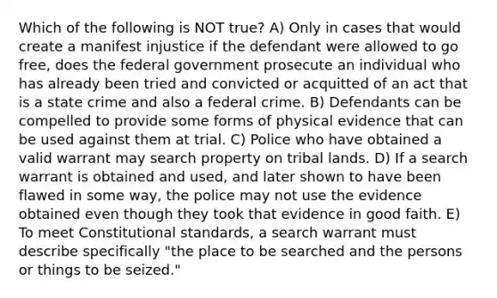 Which of the following is NOT true? A) Only in cases that would create a manifest injustice if the defendant were allowed to go free, does the federal government prosecute an individual who has already been tried and convicted or acquitted of an act that is a state crime and also a federal crime. B) Defendants can be compelled to provide some forms of physical evidence that can be used against them at trial. C) Police who have obtained a valid warrant may search property on tribal lands. D) If a search warrant is obtained and used, and later shown to have been flawed in some way, the police may not use the evidence obtained even though they took that evidence in good faith. E) To meet Constitutional standards, a search warrant must describe specifically "the place to be searched and the persons or things to be seized."