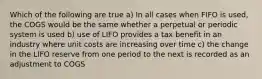 Which of the following are true a) In all cases when FIFO is used, the COGS would be the same whether a perpetual or periodic system is used b) use of LIFO provides a tax benefit in an industry where unit costs are increasing over time c) the change in the LIFO reserve from one period to the next is recorded as an adjustment to COGS