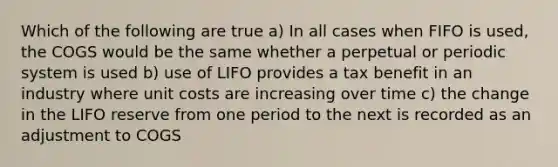 Which of the following are true a) In all cases when FIFO is used, the COGS would be the same whether a perpetual or periodic system is used b) use of LIFO provides a tax benefit in an industry where unit costs are increasing over time c) the change in the LIFO reserve from one period to the next is recorded as an adjustment to COGS