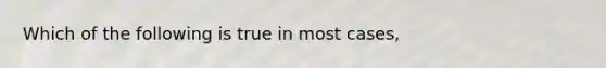 Which of the following is true in most cases,