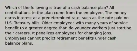 Which of the following is true of a cash balance plan? All contributions to the plan come from the employee. The money earns interest at a predetermined rate, such as the rate paid on U.S. Treasury bills. Older employees with many years of service benefit to a greater degree than do younger workers just starting their careers. It penalizes employees for changing jobs. Employees cannot predict retirement benefits under cash balance plans.