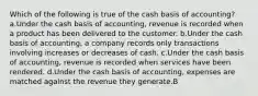 Which of the following is true of the cash basis of accounting? a.Under the cash basis of accounting, revenue is recorded when a product has been delivered to the customer. b.Under the cash basis of accounting, a company records only transactions involving increases or decreases of cash. c.Under the cash basis of accounting, revenue is recorded when services have been rendered. d.Under the cash basis of accounting, expenses are matched against the revenue they generate.B