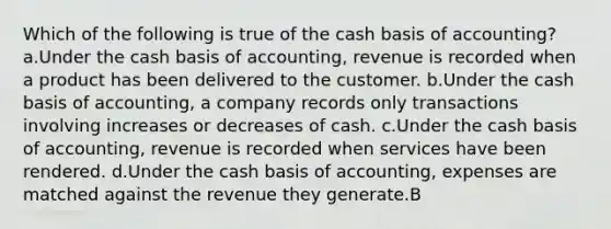 Which of the following is true of the cash basis of accounting? a.Under the cash basis of accounting, revenue is recorded when a product has been delivered to the customer. b.Under the cash basis of accounting, a company records only transactions involving increases or decreases of cash. c.Under the cash basis of accounting, revenue is recorded when services have been rendered. d.Under the cash basis of accounting, expenses are matched against the revenue they generate.B