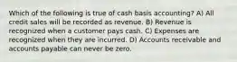 Which of the following is true of cash basis accounting? A) All credit sales will be recorded as revenue. B) Revenue is recognized when a customer pays cash. C) Expenses are recognized when they are incurred. D) Accounts receivable and accounts payable can never be zero.