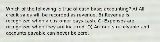 Which of the following is true of cash basis accounting? A) All credit sales will be recorded as revenue. B) Revenue is recognized when a customer pays cash. C) Expenses are recognized when they are incurred. D) Accounts receivable and accounts payable can never be zero.