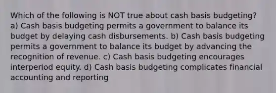 Which of the following is NOT true about cash basis budgeting? a) Cash basis budgeting permits a government to balance its budget by delaying cash disbursements. b) Cash basis budgeting permits a government to balance its budget by advancing the recognition of revenue. c) Cash basis budgeting encourages interperiod equity. d) Cash basis budgeting complicates financial accounting and reporting