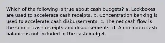 Which of the following is true about cash budgets? a. Lockboxes are used to accelerate cash receipts. b. Concentration banking is used to accelerate cash disbursements. c. The net cash flow is the sum of cash receipts and disbursements. d. A minimum cash balance is not included in the cash budget.